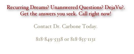 Recurring Dreams? Unanswered Questions? DejaVu?. Get the answers you seek. Call right now!
 Contact Dr. Carbone Today.
 818-849-5338 or 818-855-1131
                                           ccarbone@earthlink.net
